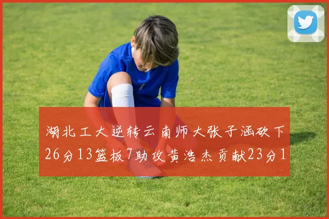 湖北工大逆转云南师大张子涵砍下26分13篮板7助攻黄浩杰贡献23分10篮板