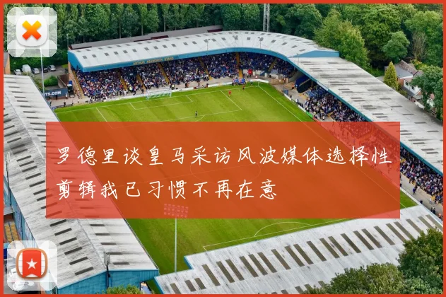 罗德里谈皇马采访风波媒体选择性剪辑我已习惯不再在意