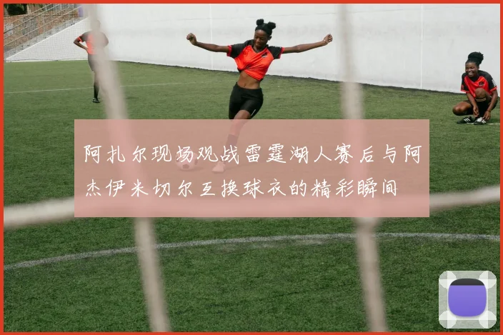 阿扎尔现场观战雷霆湖人赛后与阿杰伊米切尔互换球衣的精彩瞬间