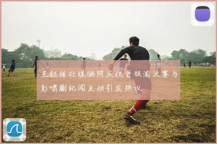 王钰栋社媒晒照庆祝晋级淘汰赛与彭啸蒯纪闻互动引发热议