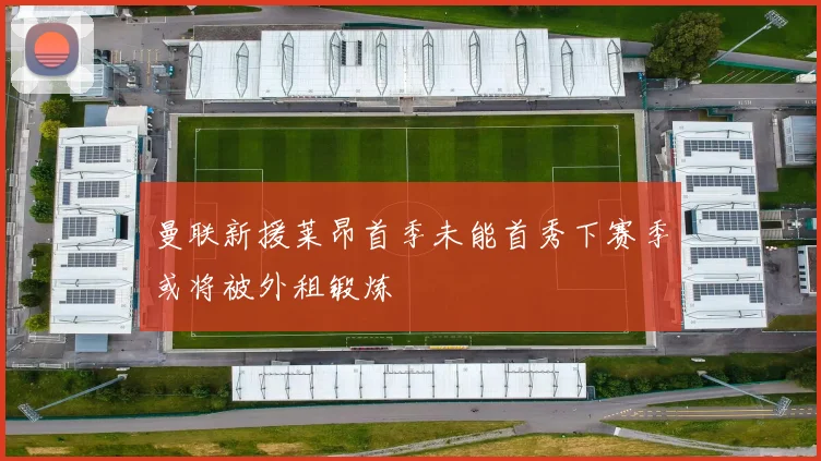 曼联新援莱昂首季未能首秀下赛季或将被外租锻炼
