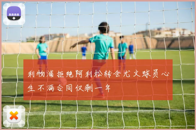利物浦拒绝阿利松转会尤文球员心生不满合同仅剩一年
