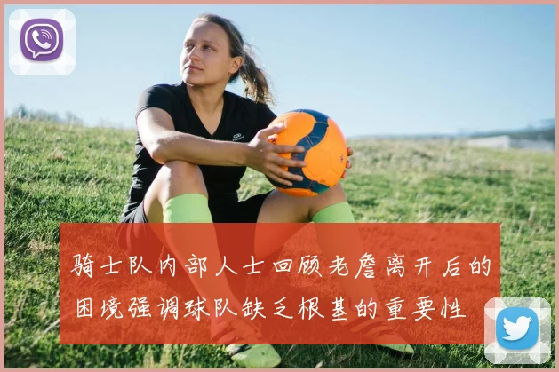 骑士队内部人士回顾老詹离开后的困境强调球队缺乏根基的重要性