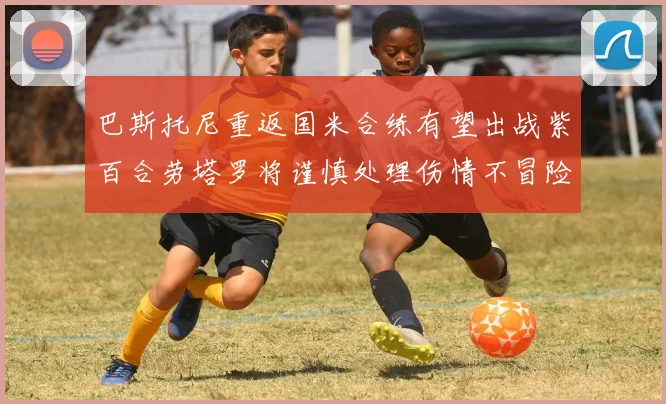 巴斯托尼重返国米合练有望出战紫百合劳塔罗将谨慎处理伤情不冒险