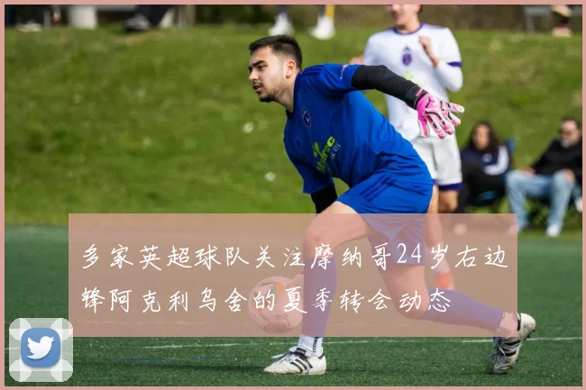 多家英超球队关注摩纳哥24岁右边锋阿克利乌舍的夏季转会动态