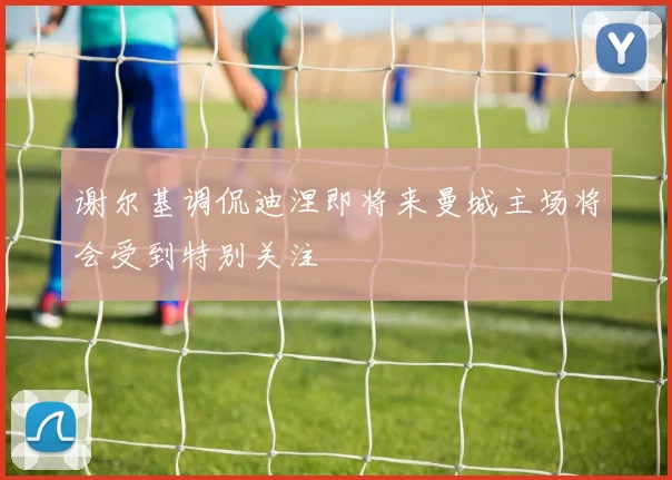 谢尔基调侃迪涅即将来曼城主场将会受到特别关注