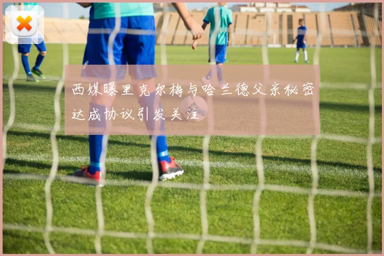 西媒曝里克尔梅与哈兰德父亲秘密达成协议引发关注
