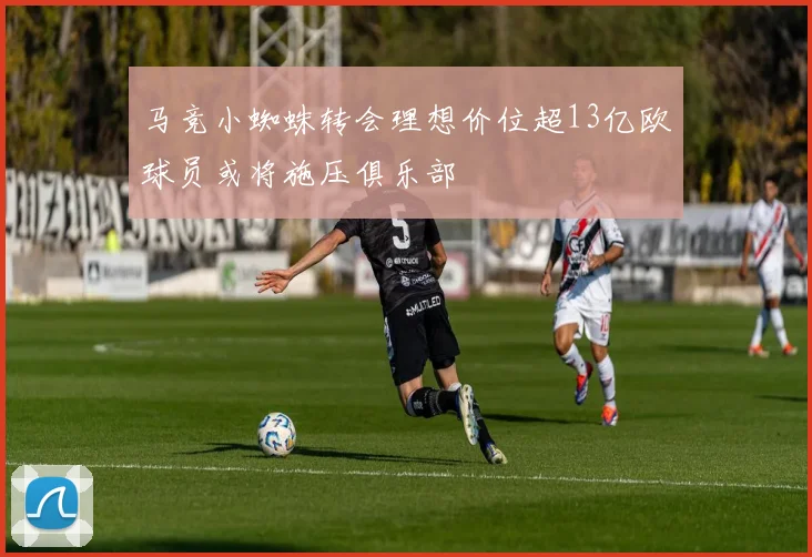 马竞小蜘蛛转会理想价位超13亿欧球员或将施压俱乐部