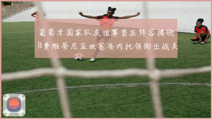 葡萄牙国家队友谊赛首发阵容揭晓B费维蒂尼亚坎塞洛内托领衔出战美国